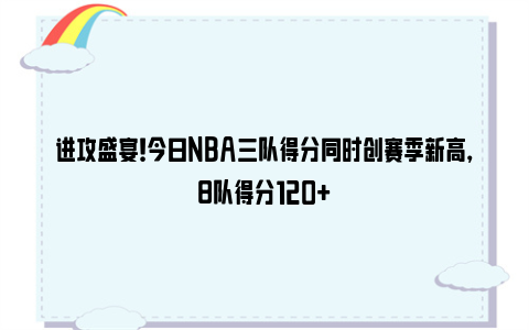 进攻盛宴！今日NBA三队得分同时创赛季新高，8队得分120+