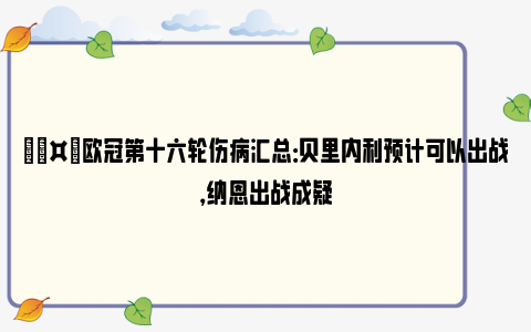 🤕欧冠第十六轮伤病汇总：贝里内利预计可以出战，纳恩出战成疑