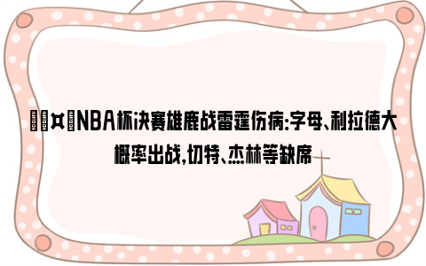 🤕NBA杯决赛雄鹿战雷霆伤病：字母、利拉德大概率出战，切特、杰林等缺席