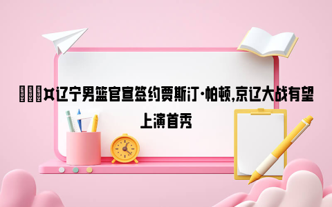 🎤辽宁男篮官宣签约贾斯汀·帕顿，京辽大战有望上演首秀