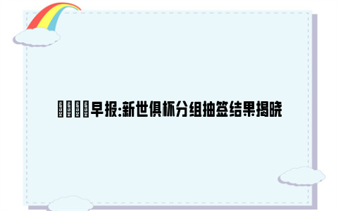 💡早报：新世俱杯分组抽签结果揭晓