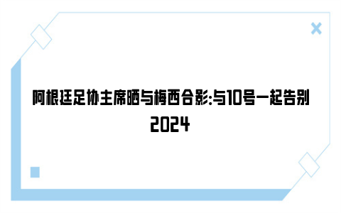 阿根廷足协主席晒与梅西合影：与10号一起告别2024