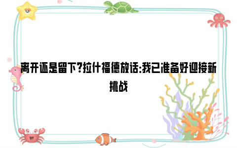 离开还是留下？拉什福德放话：我已准备好迎接新挑战