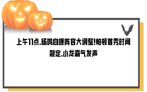 上午11点，杨鸣自曝阵容大调整！帕顿首秀时间敲定，小龙霸气发声