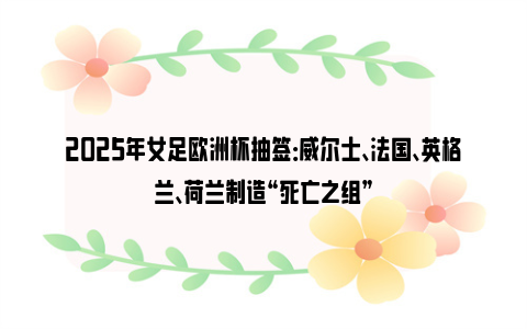 2025年女足欧洲杯抽签：威尔士、法国、英格兰、荷兰制造“死亡之组”