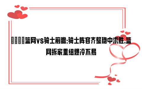 🏀篮网vs骑士前瞻：骑士阵容齐整稳中求胜，篮网拆家重组爆冷不易