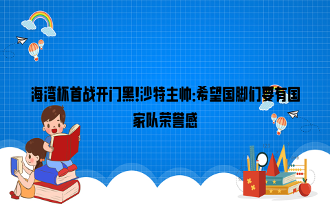 海湾杯首战开门黑！沙特主帅：希望国脚们要有国家队荣誉感