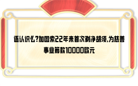 还认识么？加图索22年来首次剃净胡须，为慈善事业筹款10000欧元