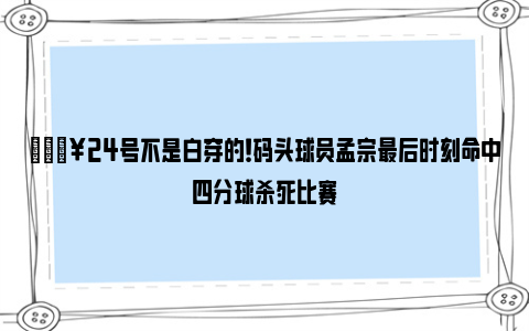 🔥24号不是白穿的！码头球员孟宗最后时刻命中四分球杀死比赛