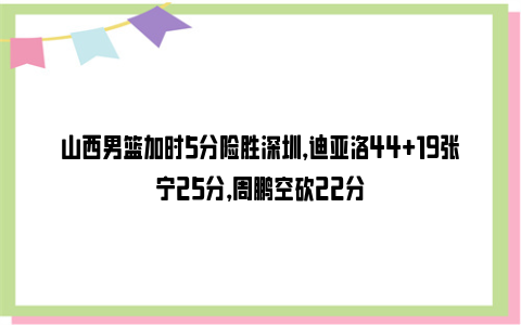 山西男篮加时5分险胜深圳，迪亚洛44+19张宁25分，周鹏空砍22分