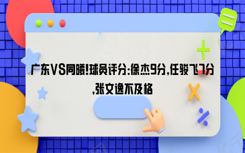 广东VS同曦！球员评分：徐杰9分，任骏飞7分，张文逸不及格