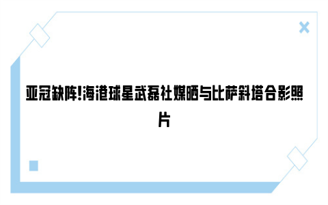 亚冠缺阵！海港球星武磊社媒晒与比萨斜塔合影照片