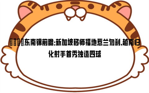 👀东南锦前瞻：新加坡移师福地惹兰勿刹，越南归化射手首秀独造四球