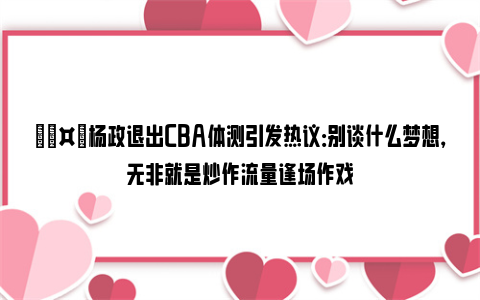 🤔杨政退出CBA体测引发热议：别谈什么梦想，无非就是炒作流量逢场作戏