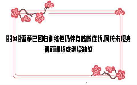 🤕雷蒙已回归训练但仍伴有咳嗽症状，周琦未现身赛前训练或继续缺战