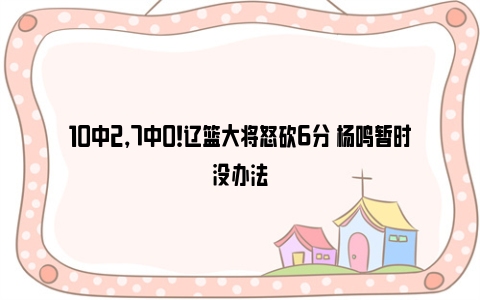 10中2，7中0！辽篮大将怒砍6分 杨鸣暂时没办法