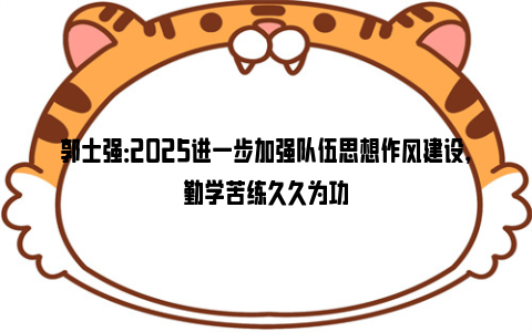 郭士强：2025进一步加强队伍思想作风建设，勤学苦练久久为功