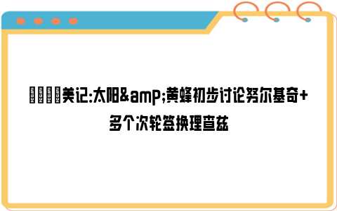 🌟美记：太阳&黄蜂初步讨论努尔基奇+多个次轮签换理查兹