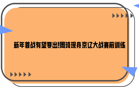 新年首战有望复出！周琦现身京辽大战赛前训练