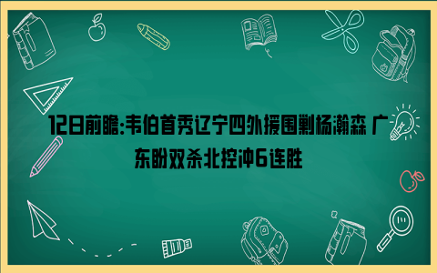 12日前瞻：韦伯首秀辽宁四外援围剿杨瀚森 广东盼双杀北控冲6连胜