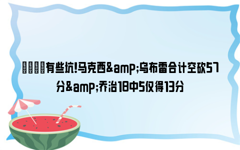 😓有些坑！马克西&乌布雷合计空砍57分&乔治18中5仅得13分