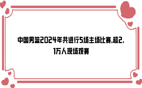 中国男篮2024年共进行5场主场比赛，超2.1万人现场观赛